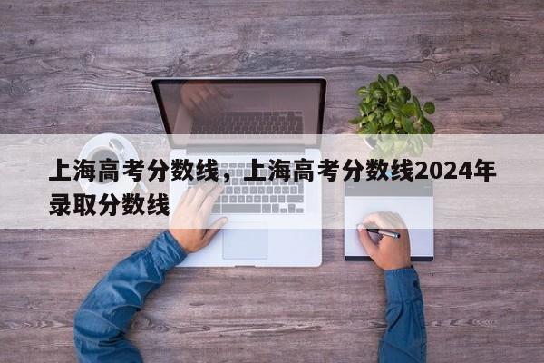 上海高考分数线，上海高考分数线2024年录取分数线