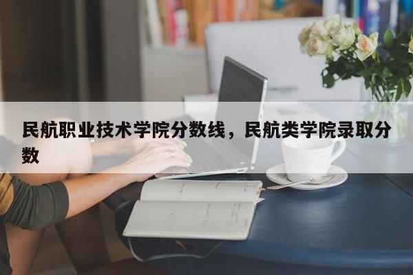 民航职业技术学院分数线，民航类学院录取分数