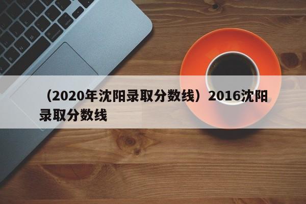 （2020年沈阳录取分数线）2016沈阳录取分数线