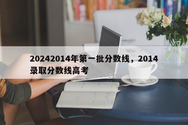 20242014年第一批分数线，2014录取分数线高考