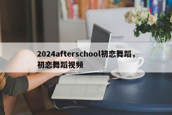 2024afterschool初恋舞蹈，初恋舞蹈视频