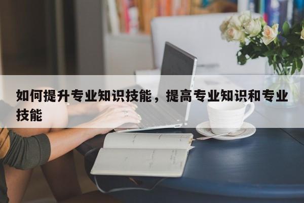 如何提升专业知识技能，提高专业知识和专业技能