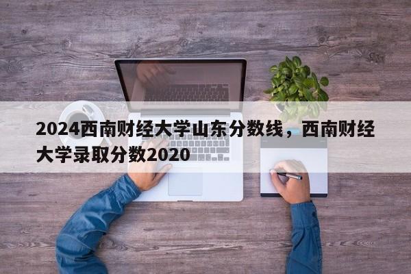 2024西南财经大学山东分数线，西南财经大学录取分数2020