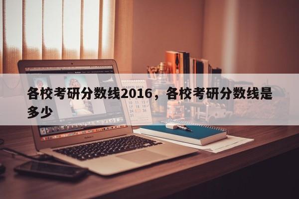 各校考研分数线2016，各校考研分数线是多少