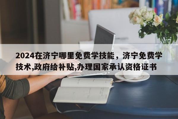 2024在济宁哪里免费学技能，济宁免费学技术,政府给补贴,办理国家承认资格证书