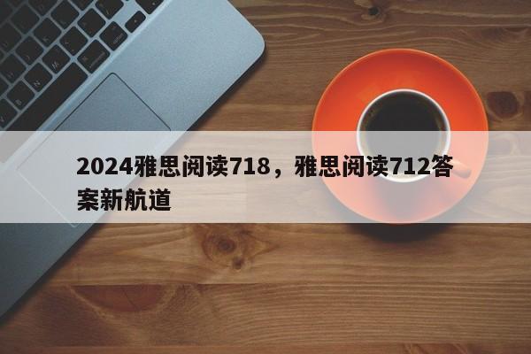 2024雅思阅读718，雅思阅读712答案新航道