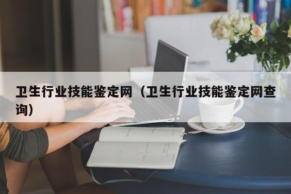 卫生行业技能鉴定网（卫生行业技能鉴定网查询）