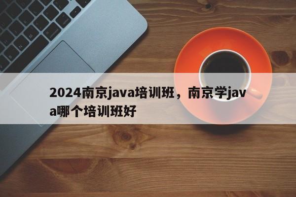 2024南京java培训班，南京学java哪个培训班好