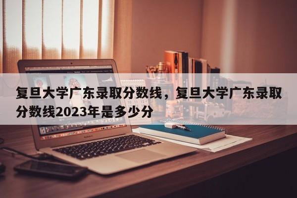 复旦大学广东录取分数线，复旦大学广东录取分数线2023年是多少分