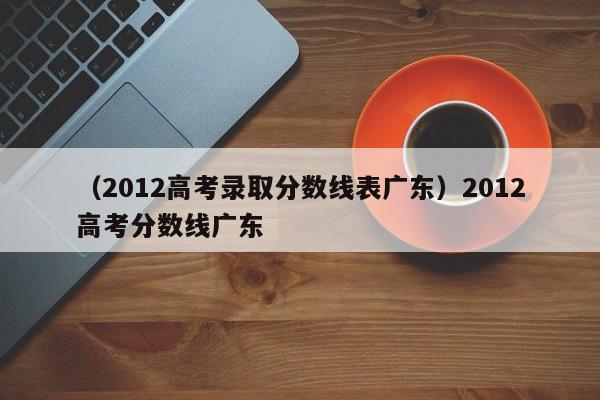 （2012高考录取分数线表广东）2012高考分数线广东