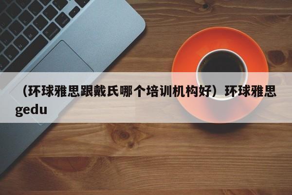 （环球雅思跟戴氏哪个培训机构好）环球雅思gedu