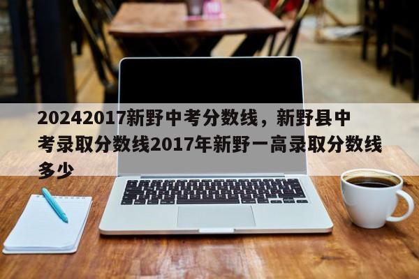 20242017新野中考分数线，新野县中考录取分数线2017年新野一高录取分数线多少