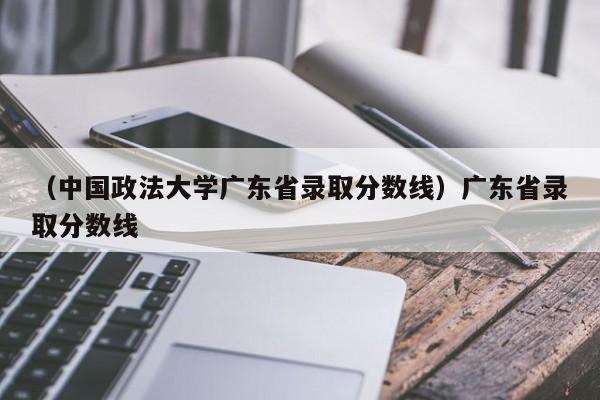 （中国政法大学广东省录取分数线）广东省录取分数线