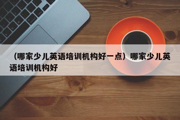 （哪家少儿英语培训机构好一点）哪家少儿英语培训机构好