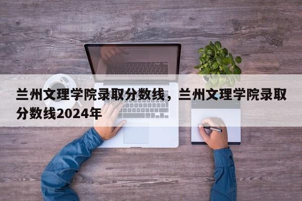 兰州文理学院录取分数线，兰州文理学院录取分数线2024年