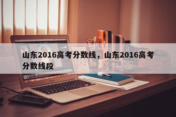 山东2016高考分数线，山东2016高考分数线段