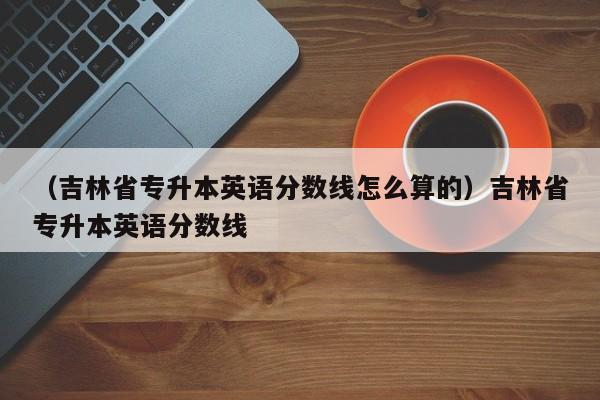 （吉林省专升本英语分数线怎么算的）吉林省专升本英语分数线