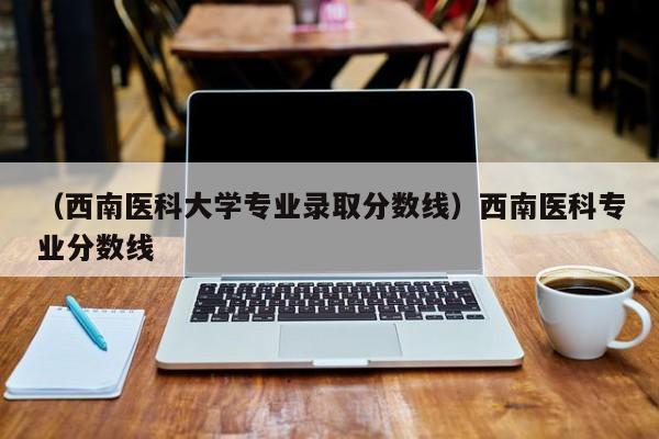 （西南医科大学专业录取分数线）西南医科专业分数线