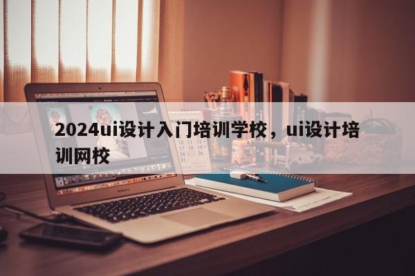 2024ui设计入门培训学校，ui设计培训网校