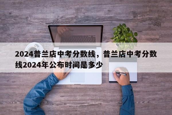 2024普兰店中考分数线，普兰店中考分数线2024年公布时间是多少