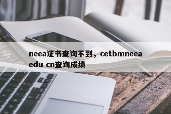 neea证书查询不到，cetbmneeaedu cn查询成绩