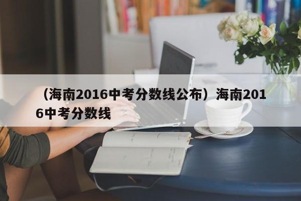 （海南2016中考分数线公布）海南2016中考分数线