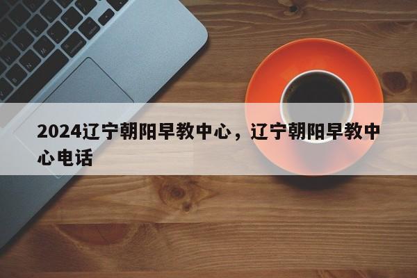 2024辽宁朝阳早教中心，辽宁朝阳早教中心电话