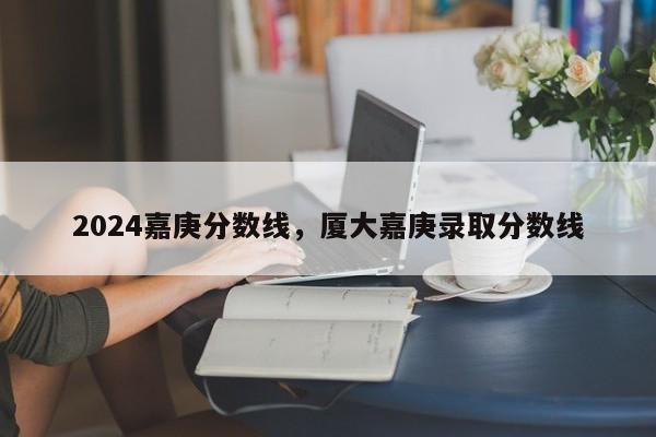 2024嘉庚分数线，厦大嘉庚录取分数线