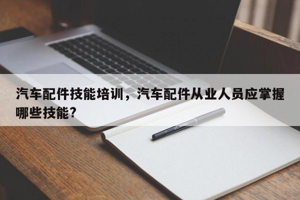 汽车配件技能培训，汽车配件从业人员应掌握哪些技能?