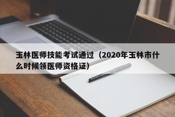 玉林医师技能考试通过（2020年玉林市什么时候领医师资格证）