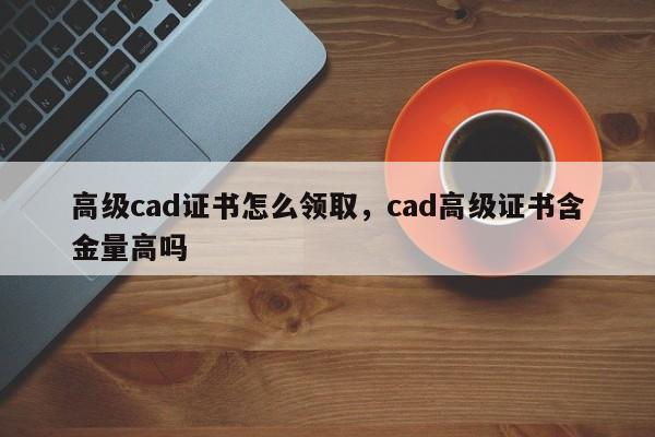 高级cad证书怎么领取，cad高级证书含金量高吗