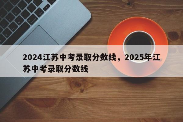 2024江苏中考录取分数线，2025年江苏中考录取分数线