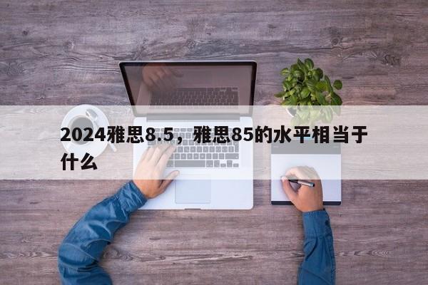 2024雅思8.5，雅思85的水平相当于什么