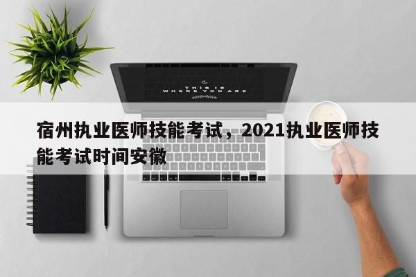 宿州执业医师技能考试，2021执业医师技能考试时间安徽