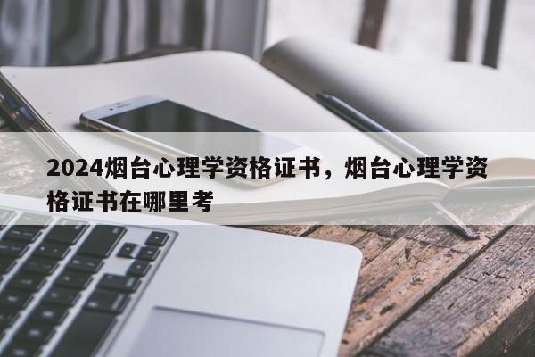 2024烟台心理学资格证书，烟台心理学资格证书在哪里考