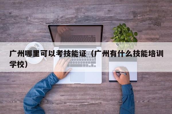 广州哪里可以考技能证（广州有什么技能培训学校）