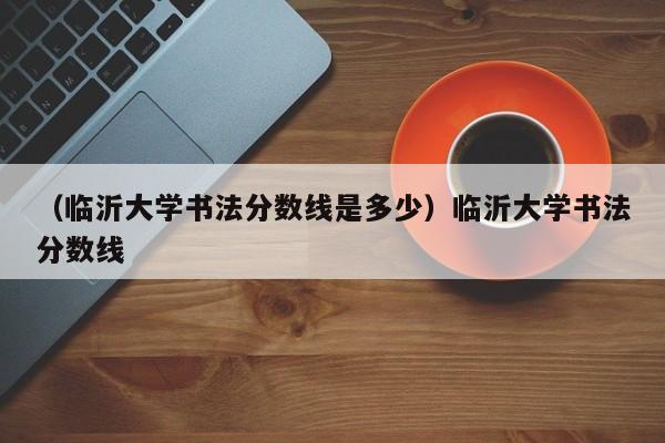 （临沂大学书法分数线是多少）临沂大学书法分数线