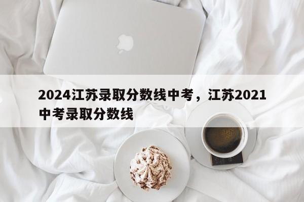 2024江苏录取分数线中考，江苏2021中考录取分数线