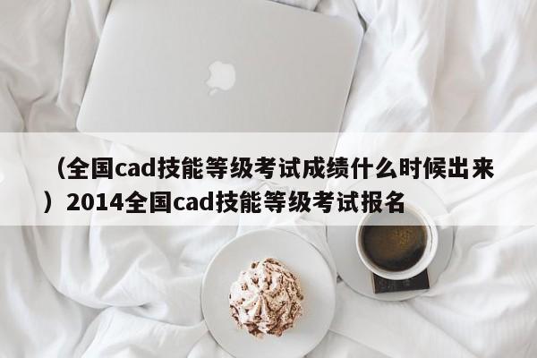 （全国cad技能等级考试成绩什么时候出来）2014全国cad技能等级考试报名