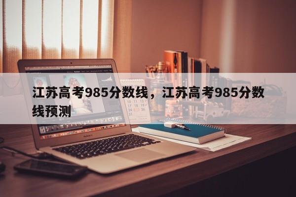 江苏高考985分数线，江苏高考985分数线预测