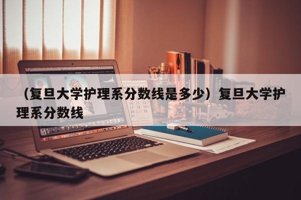 （复旦大学护理系分数线是多少）复旦大学护理系分数线