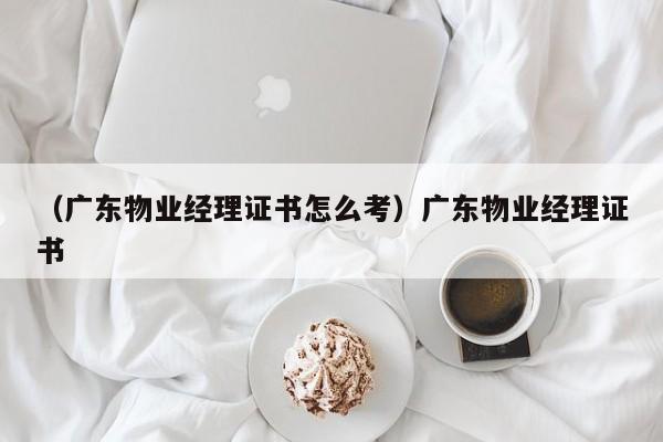 （广东物业经理证书怎么考）广东物业经理证书