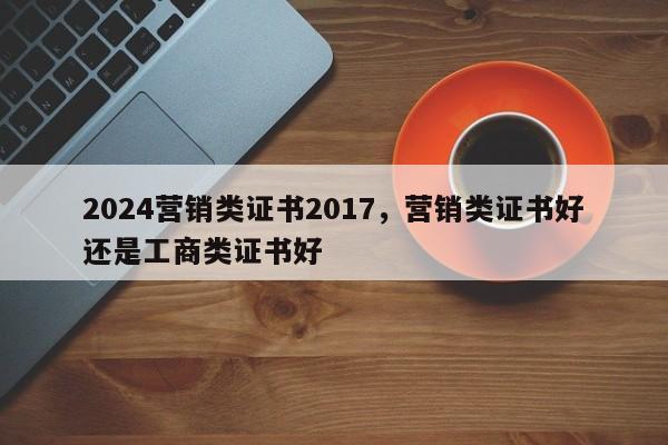 2024营销类证书2017，营销类证书好还是工商类证书好