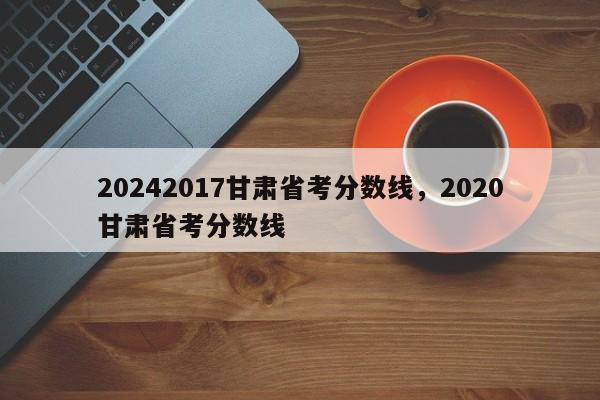 20242017甘肃省考分数线，2020甘肃省考分数线