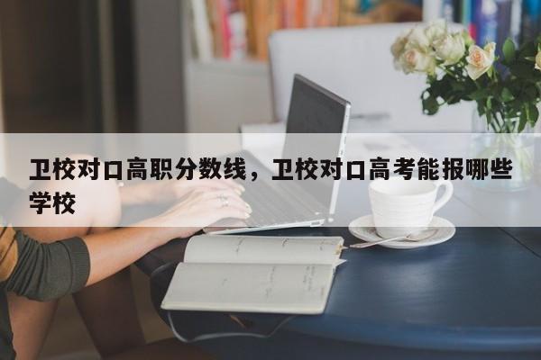 卫校对口高职分数线，卫校对口高考能报哪些学校